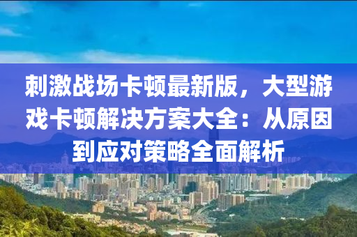 刺激战场卡顿最新版，大型游戏卡顿解决方案大全：从原因到应对策略全面解析