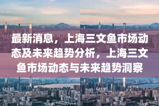 最新消息，上海三文鱼市场动态及未来趋势分析，上海三文鱼市场动态与未来趋势洞察