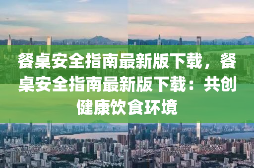 餐桌安全指南最新版下载，餐桌安全指南最新版下载：共创健康饮食环境