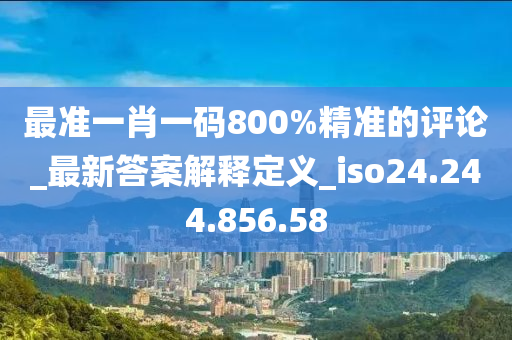 最准一肖一码800%精准的评论_最新答案解释定义_iso24.244.856.58