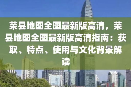 荣县地图全图最新版高清，荣县地图全图最新版高清指南：获取、特点、使用与文化背景解读