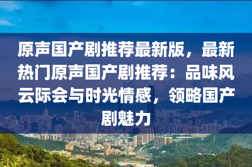 原声国产剧推荐最新版，最新热门原声国产剧推荐：品味风云际会与时光情感，领略国产剧魅力