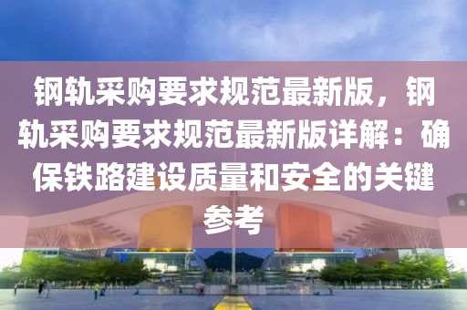 钢轨采购要求规范最新版，钢轨采购要求规范最新版详解：确保铁路建设质量和安全的关键参考