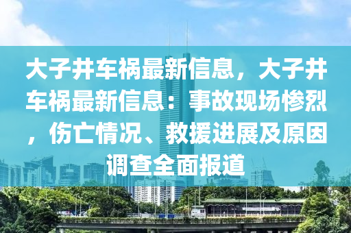 大子井车祸最新信息，大子井车祸最新信息：事故现场惨烈，伤亡情况、救援进展及原因调查全面报道