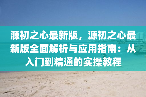 源初之心最新版，源初之心最新版全面解析与应用指南：从入门到精通的实操教程