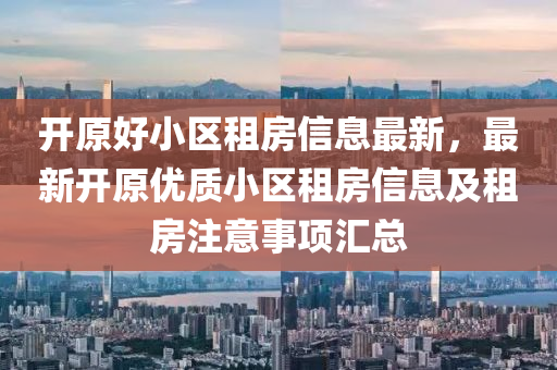 开原好小区租房信息最新，最新开原优质小区租房信息及租房注意事项汇总