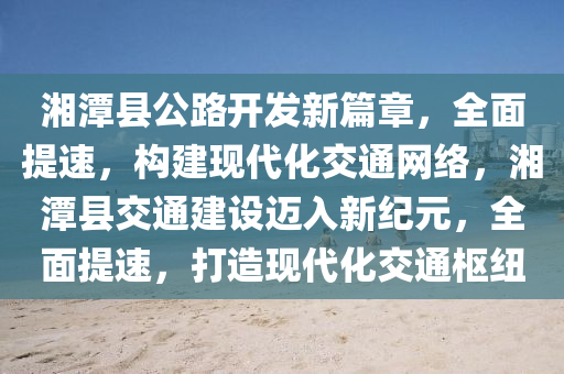 湘潭县公路开发新篇章，全面提速，构建现代化交通网络，湘潭县交通建设迈入新纪元，全面提速，打造现代化交通枢纽
