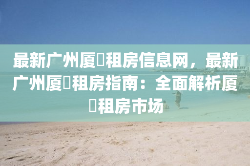 最新广州厦滘租房信息网，最新广州厦滘租房指南：全面解析厦滘租房市场