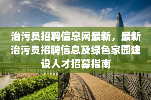 治污员招聘信息网最新，最新治污员招聘信息及绿色家园建设人才招募指南