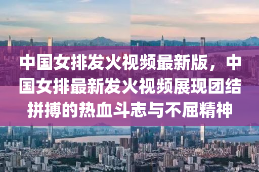 中国女排发火视频最新版，中国女排最新发火视频展现团结拼搏的热血斗志与不屈精神