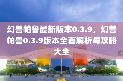 幻兽帕鲁最新版本0.3.9，幻兽帕鲁0.3.9版本全面解析与攻略大全