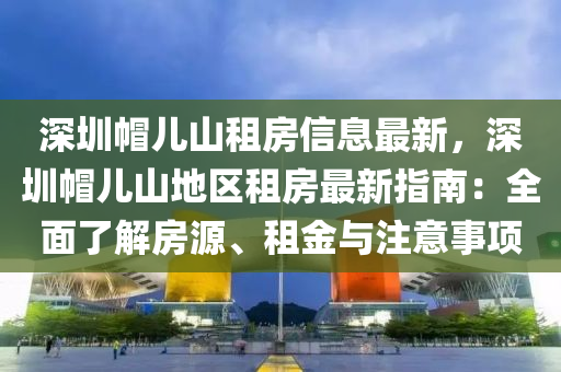 深圳帽儿山租房信息最新，深圳帽儿山地区租房最新指南：全面了解房源、租金与注意事项