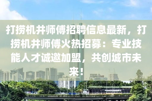 打捞机井师傅招聘信息最新，打捞机井师傅火热招募：专业技能人才诚邀加盟，共创城市未来！