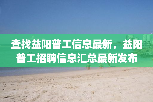 查找益阳普工信息最新，益阳普工招聘信息汇总最新发布