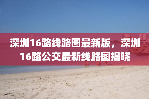 深圳16路线路图最新版，深圳16路公交最新线路图揭晓
