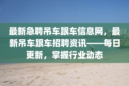 最新急聘吊车跟车信息网，最新吊车跟车招聘资讯——每日更新，掌握行业动态