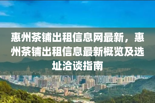 惠州茶铺出租信息网最新，惠州茶铺出租信息最新概览及选址洽谈指南