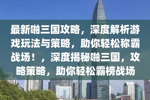 最新啪三国攻略，深度解析游戏玩法与策略，助你轻松称霸战场！，深度揭秘啪三国，攻略策略，助你轻松霸榜战场