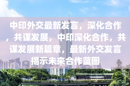 中印外交最新发言，深化合作，共谋发展，中印深化合作，共谋发展新篇章，最新外交发言揭示未来合作蓝图