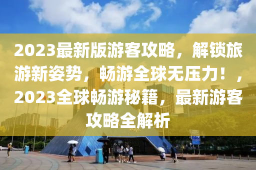 2023最新版游客攻略，解锁旅游新姿势，畅游全球无压力！，2023全球畅游秘籍，最新游客攻略全解析