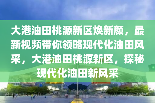 大港油田桃源新区焕新颜，最新视频带你领略现代化油田风采，大港油田桃源新区，探秘现代化油田新风采