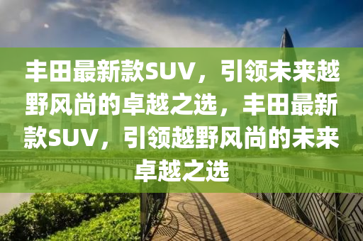 丰田最新款SUV，引领未来越野风尚的卓越之选，丰田最新款SUV，引领越野风尚的未来卓越之选