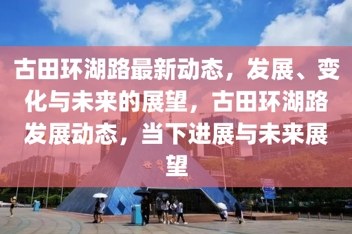 古田环湖路最新动态，发展、变化与未来的展望，古田环湖路发展动态，当下进展与未来展望