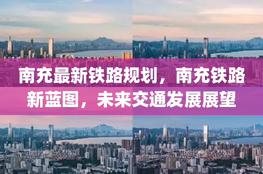 南充最新铁路规划，南充铁路新蓝图，未来交通发展展望