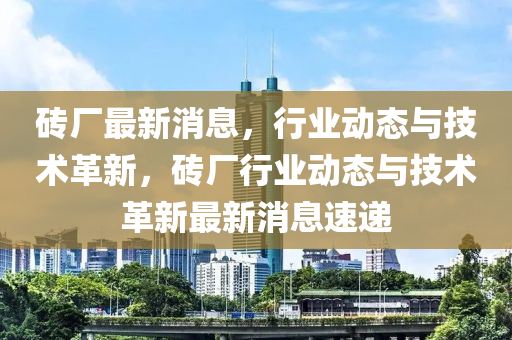 砖厂最新消息，行业动态与技术革新，砖厂行业动态与技术革新最新消息速递