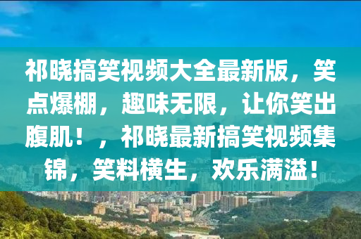 祁晓搞笑视频大全最新版，笑点爆棚，趣味无限，让你笑出腹肌！，祁晓最新搞笑视频集锦，笑料横生，欢乐满溢！