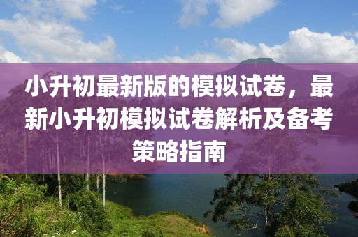 小升初最新版的模拟试卷，最新小升初模拟试卷解析及备考策略指南