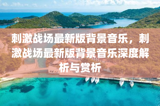 刺激战场最新版背景音乐，刺激战场最新版背景音乐深度解析与赏析