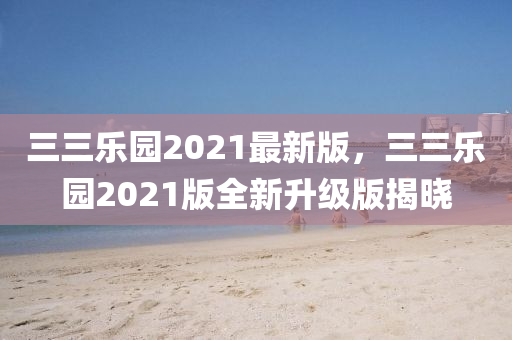 三三乐园2021最新版，三三乐园2021版全新升级版揭晓