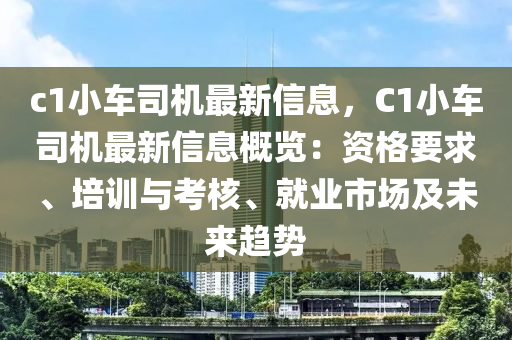c1小车司机最新信息，C1小车司机最新信息概览：资格要求、培训与考核、就业市场及未来趋势