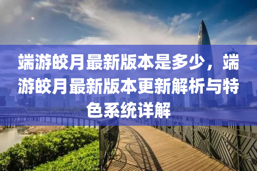 端游皎月最新版本是多少，端游皎月最新版本更新解析与特色系统详解