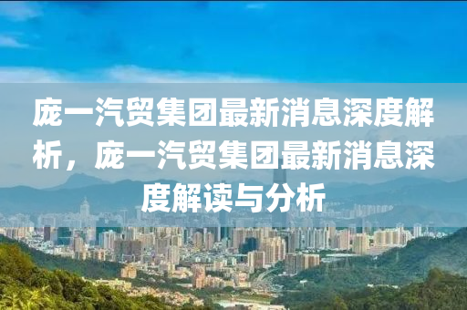 庞一汽贸集团最新消息深度解析，庞一汽贸集团最新消息深度解读与分析