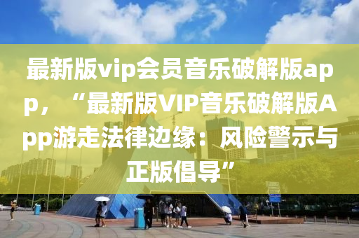 最新版vip会员音乐破解版app，“最新版VIP音乐破解版App游走法律边缘：风险警示与正版倡导”