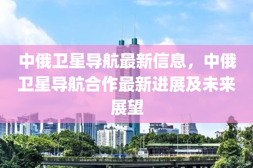 中俄卫星导航最新信息，中俄卫星导航合作最新进展及未来展望