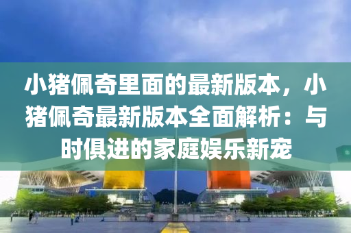 小猪佩奇里面的最新版本，小猪佩奇最新版本全面解析：与时俱进的家庭娱乐新宠