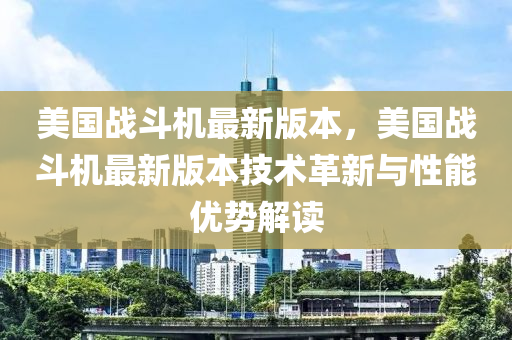 美国战斗机最新版本，美国战斗机最新版本技术革新与性能优势解读