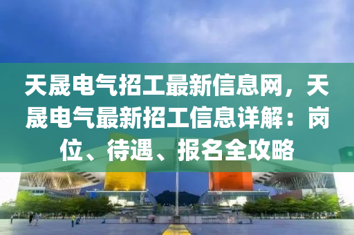 天晟电气招工最新信息网，天晟电气最新招工信息详解：岗位、待遇、报名全攻略