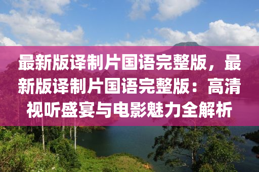 最新版译制片国语完整版，最新版译制片国语完整版：高清视听盛宴与电影魅力全解析
