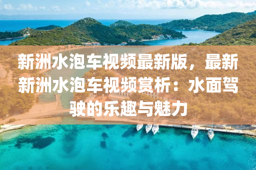 新洲水泡车视频最新版，最新新洲水泡车视频赏析：水面驾驶的乐趣与魅力