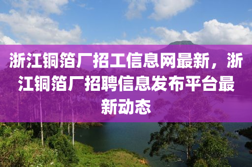 浙江铜箔厂招工信息网最新，浙江铜箔厂招聘信息发布平台最新动态