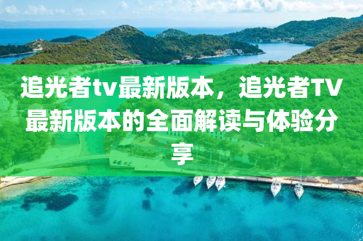 追光者tv最新版本，追光者TV最新版本的全面解读与体验分享