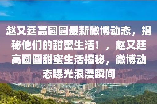 赵又廷高圆圆最新微博动态，揭秘他们的甜蜜生活！，赵又廷高圆圆甜蜜生活揭秘，微博动态曝光浪漫瞬间