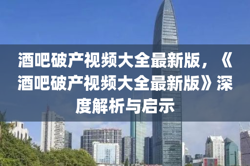 酒吧破产视频大全最新版，《酒吧破产视频大全最新版》深度解析与启示