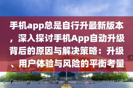 手机app总是自行升最新版本，深入探讨手机App自动升级背后的原因与解决策略：升级、用户体验与风险的平衡考量