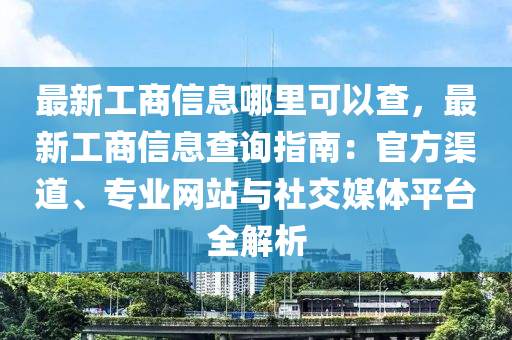 最新工商信息哪里可以查，最新工商信息查询指南：官方渠道、专业网站与社交媒体平台全解析
