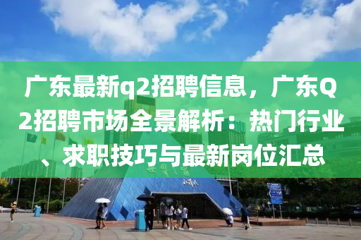 广东最新q2招聘信息，广东Q2招聘市场全景解析：热门行业、求职技巧与最新岗位汇总